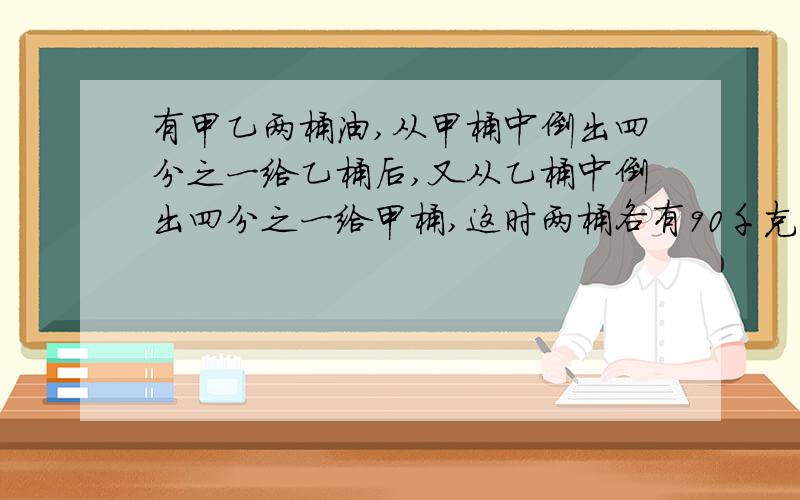 有甲乙两桶油,从甲桶中倒出四分之一给乙桶后,又从乙桶中倒出四分之一给甲桶,这时两桶各有90千克.