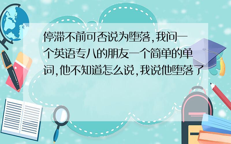 停滞不前可否说为堕落,我问一个英语专八的朋友一个简单的单词,他不知道怎么说,我说他堕落了