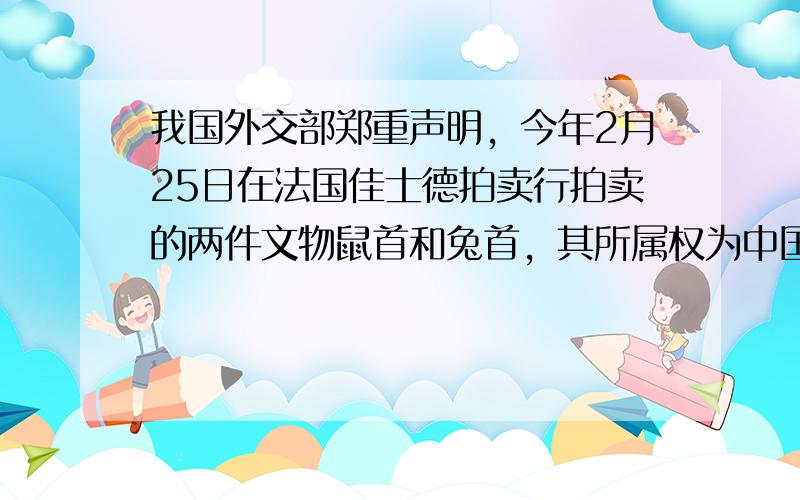 我国外交部郑重声明，今年2月25日在法国佳士德拍卖行拍卖的两件文物鼠首和兔首，其所属权为中国．这两件文物均属于我国圆明园