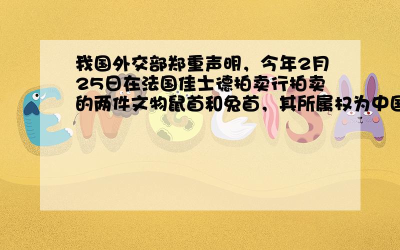 我国外交部郑重声明，今年2月25日在法国佳士德拍卖行拍卖的两件文物鼠首和兔首，其所属权为中国。这两件文物均属于我国圆明园