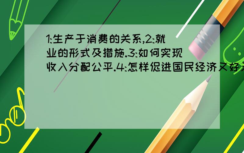 1:生产于消费的关系,2:就业的形式及措施.3:如何实现收入分配公平.4:怎样促进国民经济又好又快...