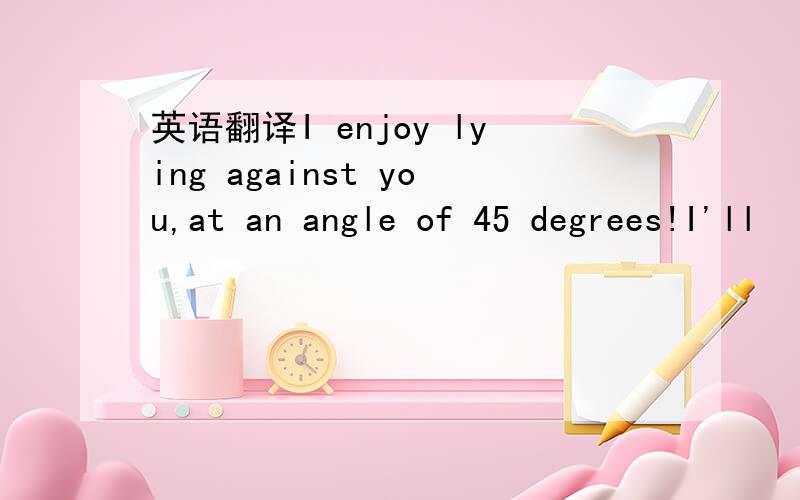 英语翻译I enjoy lying against you,at an angle of 45 degrees!I'll