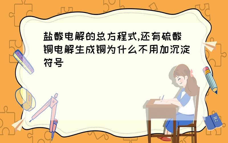 盐酸电解的总方程式,还有硫酸铜电解生成铜为什么不用加沉淀符号