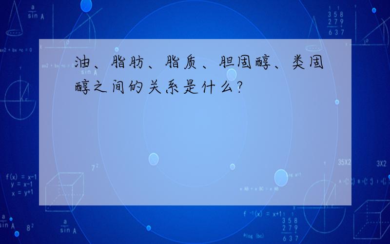 油、脂肪、脂质、胆固醇、类固醇之间的关系是什么?