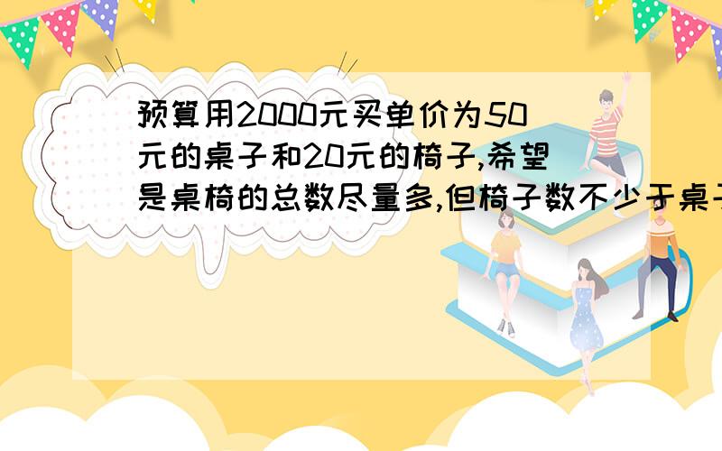 预算用2000元买单价为50元的桌子和20元的椅子,希望是桌椅的总数尽量多,但椅子数不少于桌子数,且