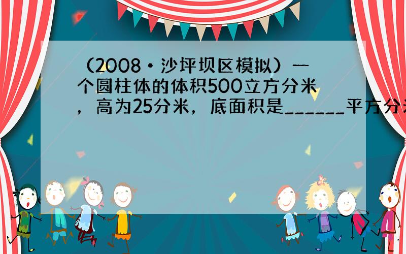 （2008•沙坪坝区模拟）一个圆柱体的体积500立方分米，高为25分米，底面积是______平方分米．