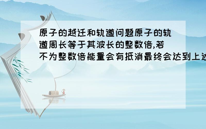 原子的越迁和轨道问题原子的轨道周长等于其波长的整数倍,若不为整数倍能量会有抵消最终会达到上述条件,当电子发生越迁时轨道变