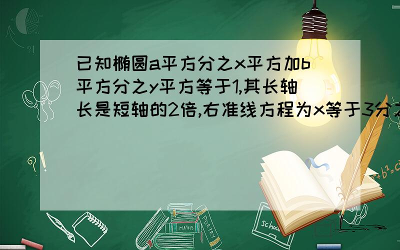 已知椭圆a平方分之x平方加b平方分之y平方等于1,其长轴长是短轴的2倍,右准线方程为x等于3分之4乘根3.