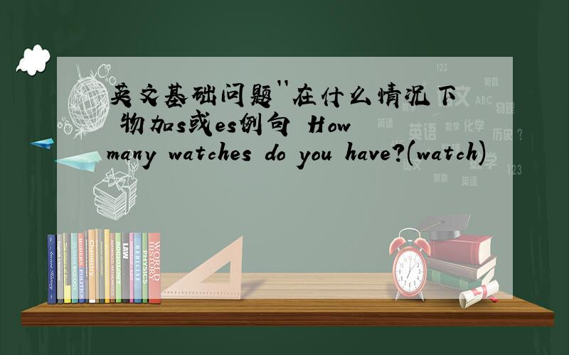 英文基础问题``在什么情况下 物加s或es例句 How many watches do you have?(watch)