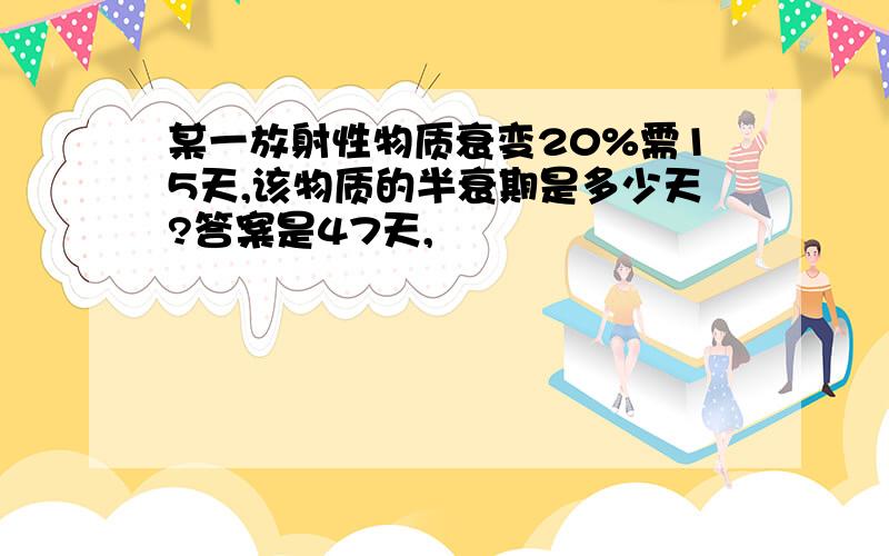 某一放射性物质衰变20%需15天,该物质的半衰期是多少天?答案是47天,