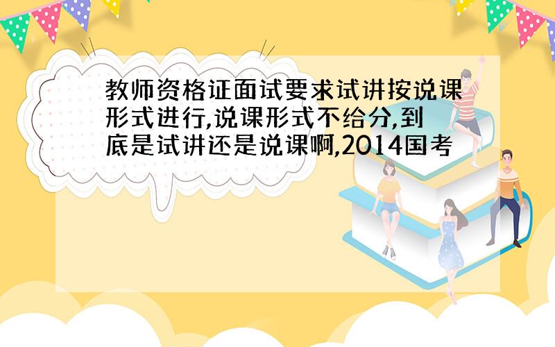 教师资格证面试要求试讲按说课形式进行,说课形式不给分,到底是试讲还是说课啊,2014国考