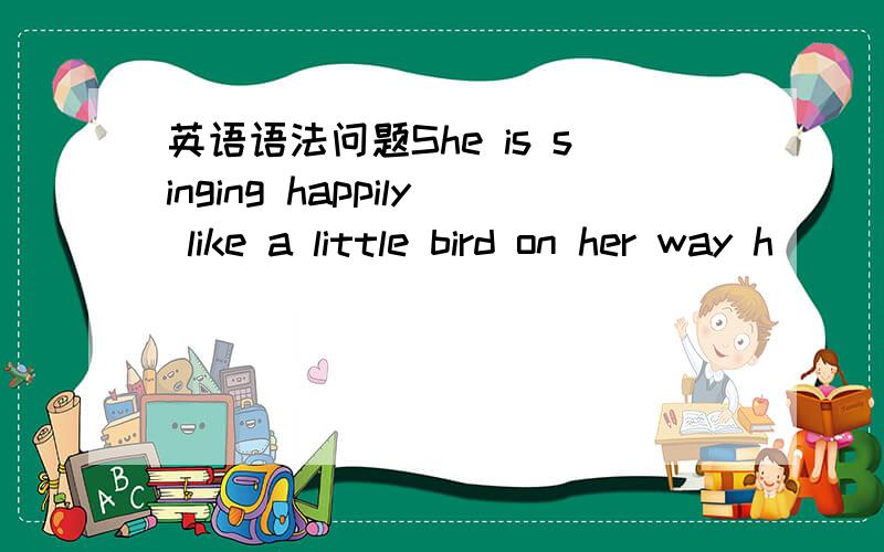 英语语法问题She is singing happily like a little bird on her way h