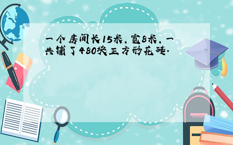 一个房间长15米，宽8米，一共铺了480块正方形花砖．