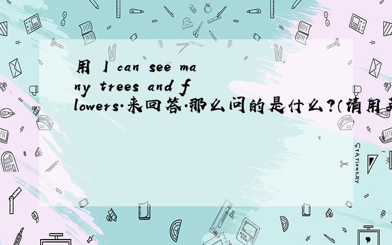 用 I can see many trees and flowers.来回答.那么问的是什么?（请用英语来回答）满意必采