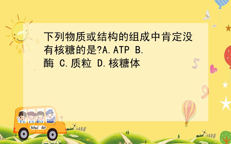 下列物质或结构的组成中肯定没有核糖的是?A.ATP B.酶 C.质粒 D.核糖体