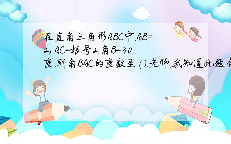 在直角三角形ＡＢＣ中，ＡＢ=2,ＡＣ=根号2.角Ｂ＝30度，则角ＢＡＣ的度数是().老师，我知道此题有两个答案，要分类讨