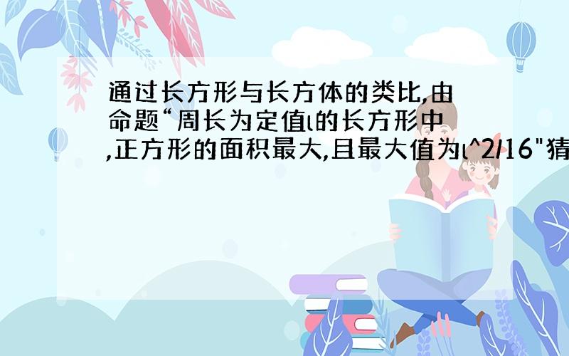 通过长方形与长方体的类比,由命题“周长为定值l的长方形中,正方形的面积最大,且最大值为l^2/16