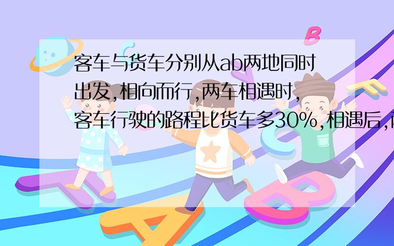 客车与货车分别从ab两地同时出发,相向而行,两车相遇时,客车行驶的路程比货车多30%,相遇后,两车继续