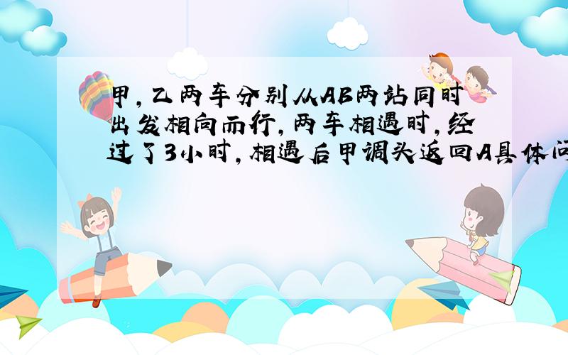 甲,乙两车分别从AB两站同时出发相向而行,两车相遇时,经过了3小时,相遇后甲调头返回A具体问题请看下方