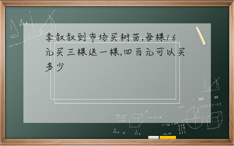 李叔叔到市场买树苗,每棵16元买三棵送一棵,四百元可以买多少