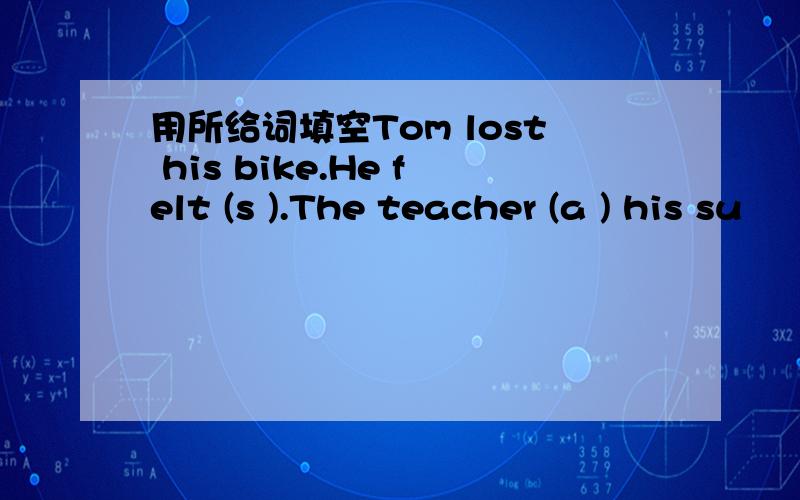 用所给词填空Tom lost his bike.He felt (s ).The teacher (a ) his su