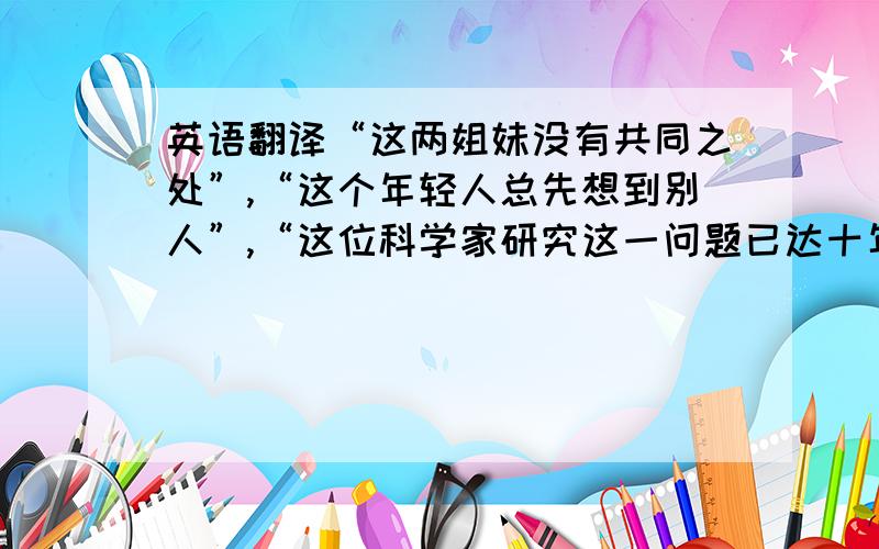 英语翻译“这两姐妹没有共同之处”,“这个年轻人总先想到别人”,“这位科学家研究这一问题已达十年之久”这三句用英语怎么说?