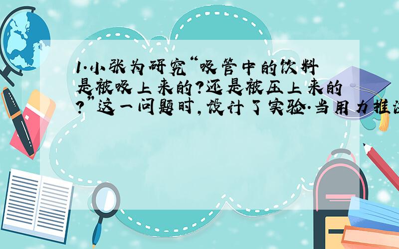 1.小张为研究“吸管中的饮料是被吸上来的?还是被压上来的?”这一问题时,设计了实验.当用力推注射器活塞时,广口瓶内的气压