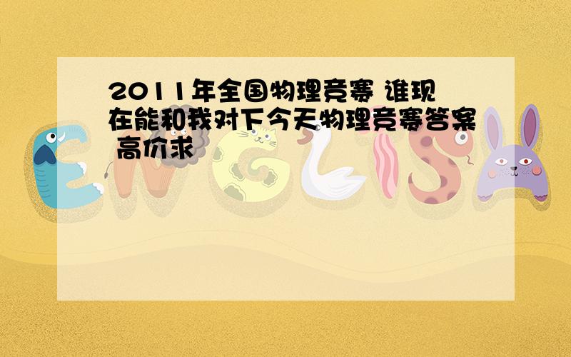 2011年全国物理竞赛 谁现在能和我对下今天物理竞赛答案 高价求