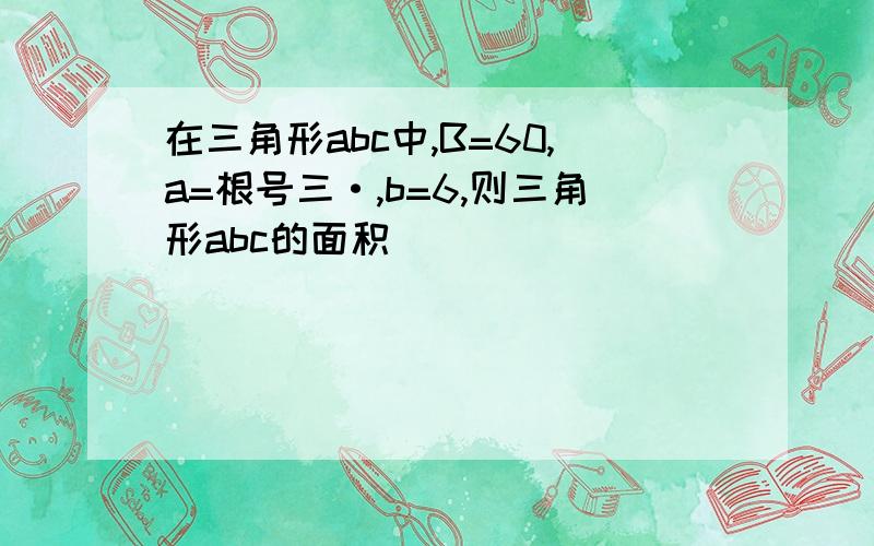 在三角形abc中,B=60,a=根号三·,b=6,则三角形abc的面积