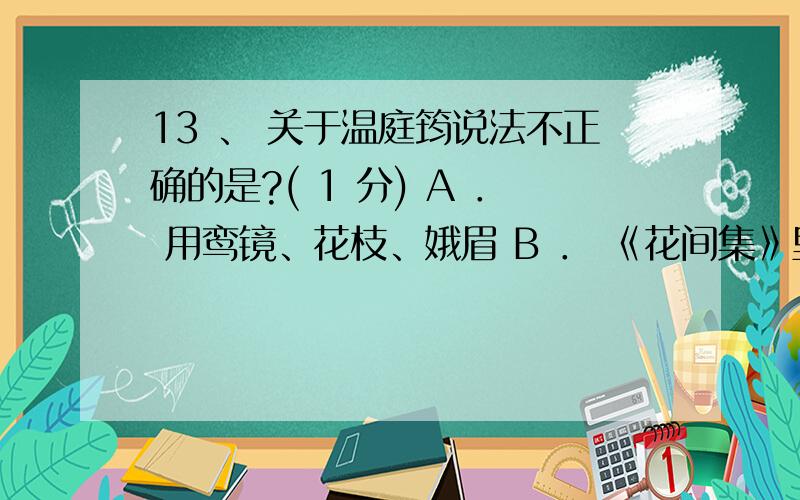 13 、 关于温庭筠说法不正确的是?( 1 分) A ． 用鸾镜、花枝、娥眉 B ． 《花间集》里收集的作者