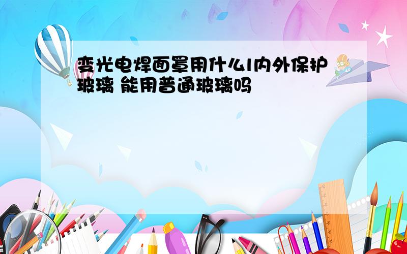 变光电焊面罩用什么l内外保护玻璃 能用普通玻璃吗