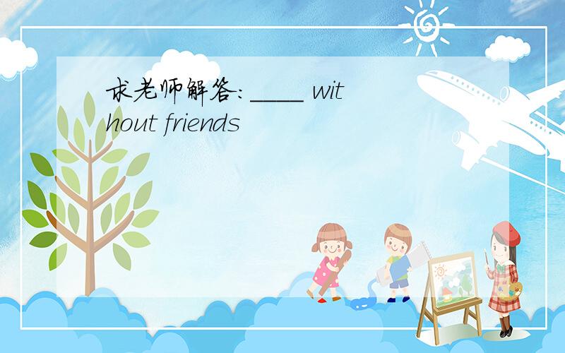 求老师解答：____ without friends