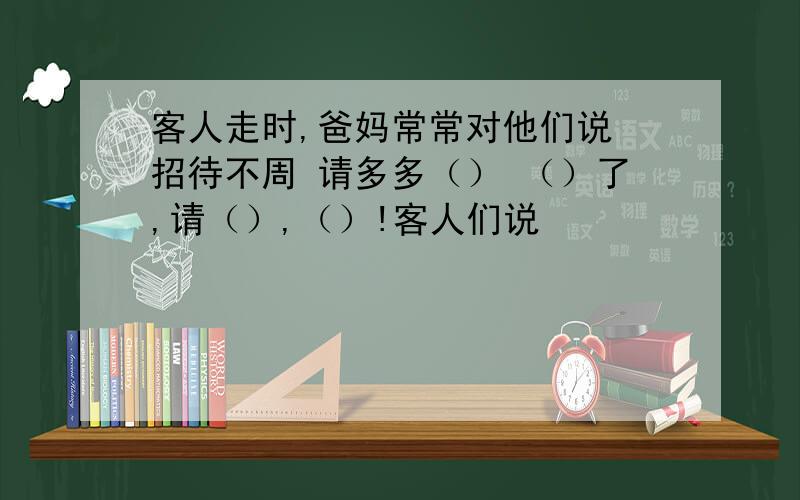 客人走时,爸妈常常对他们说 招待不周 请多多（） （）了,请（）,（）!客人们说