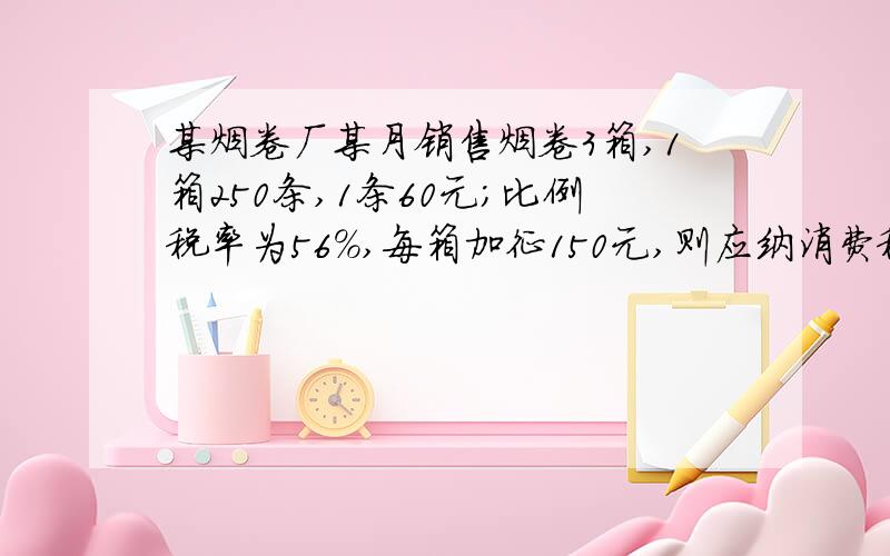 某烟卷厂某月销售烟卷3箱,1箱250条,1条60元;比例税率为56%,每箱加征150元,则应纳消费税多少元?