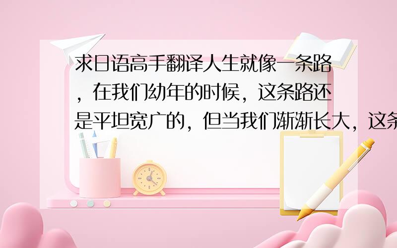 求日语高手翻译人生就像一条路，在我们幼年的时候，这条路还是平坦宽广的，但当我们渐渐长大，这条路也会长满荆棘。然后，你会发