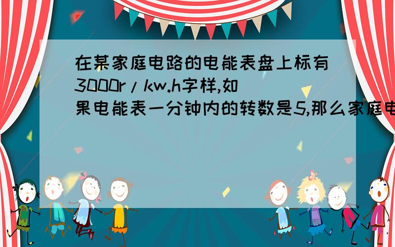 在某家庭电路的电能表盘上标有3000r/kw.h字样,如果电能表一分钟内的转数是5,那么家庭电路中消耗的总功率是多少?（