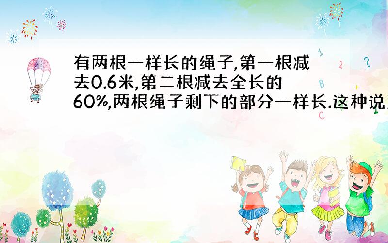 有两根一样长的绳子,第一根减去0.6米,第二根减去全长的60%,两根绳子剩下的部分一样长.这种说法对吗?