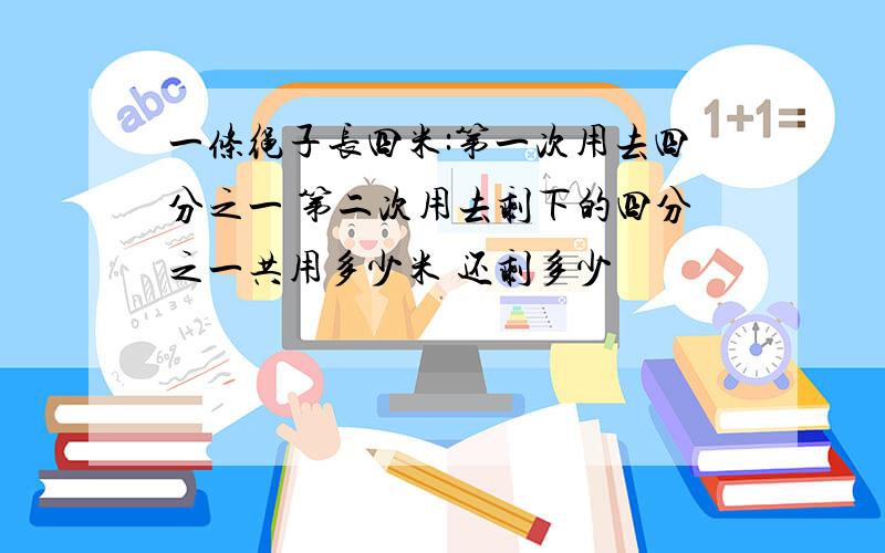 一条绳子长四米:第一次用去四分之一 第二次用去剩下的四分之一共用多少米 还剩多少