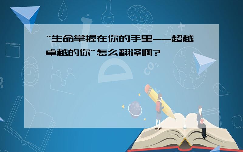 “生命掌握在你的手里--超越卓越的你”怎么翻译啊?