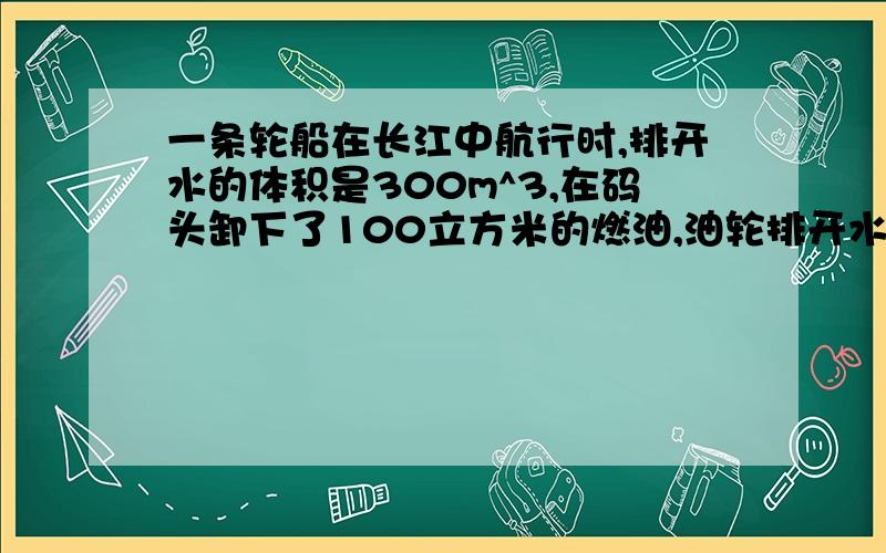 一条轮船在长江中航行时,排开水的体积是300m^3,在码头卸下了100立方米的燃油,油轮排开水的体积是多少?