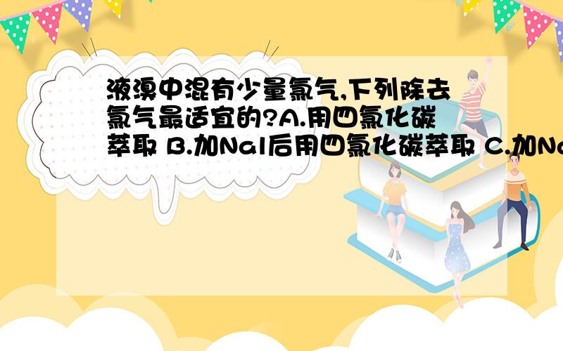 液溴中混有少量氯气,下列除去氯气最适宜的?A.用四氯化碳萃取 B.加Nal后用四氯化碳萃取 C.加NaCl四氯化