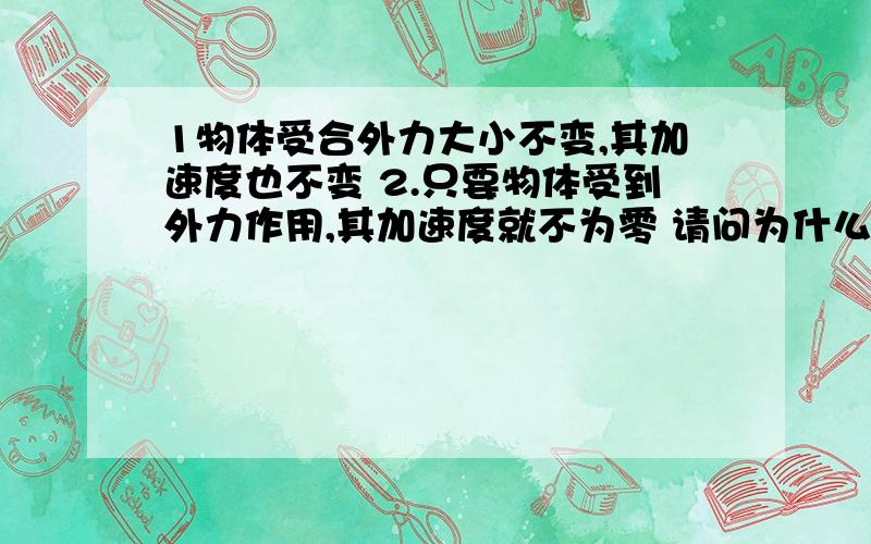 1物体受合外力大小不变,其加速度也不变 2.只要物体受到外力作用,其加速度就不为零 请问为什么错