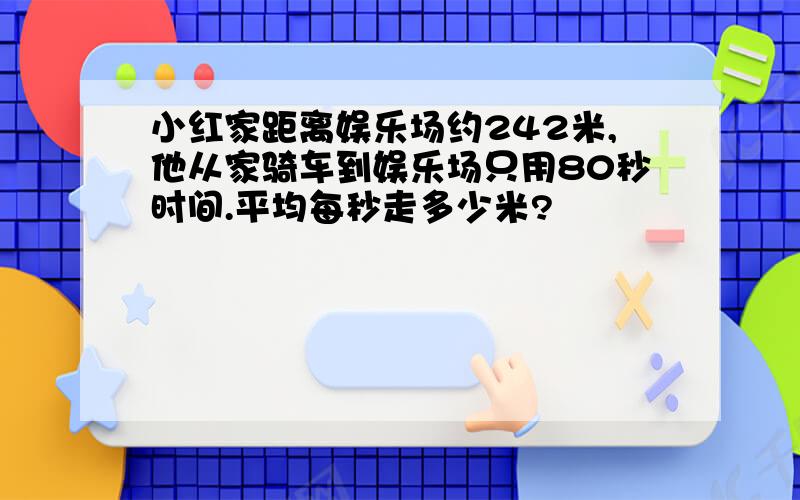 小红家距离娱乐场约242米,他从家骑车到娱乐场只用80秒时间.平均每秒走多少米?