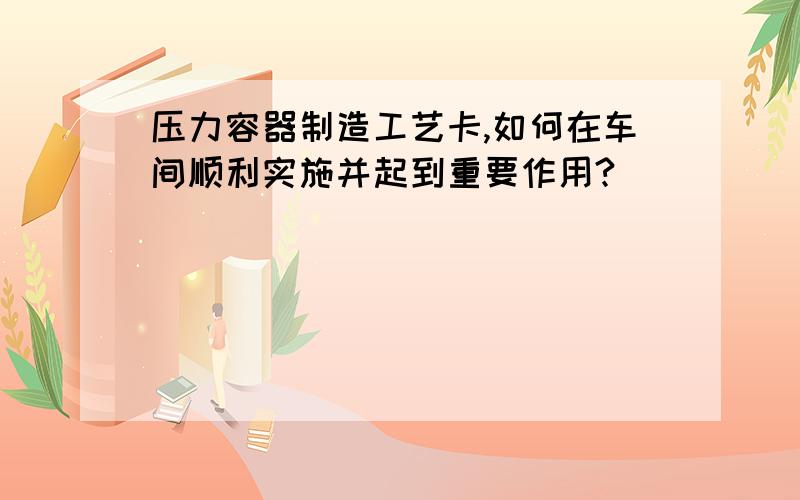 压力容器制造工艺卡,如何在车间顺利实施并起到重要作用?