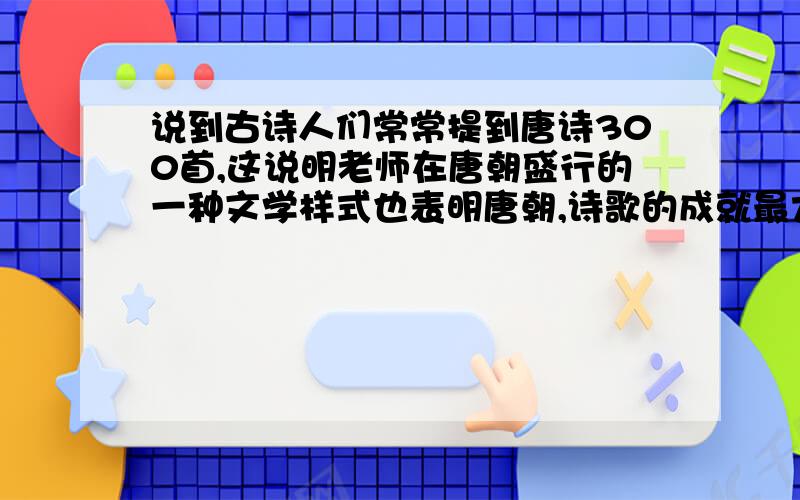 说到古诗人们常常提到唐诗300首,这说明老师在唐朝盛行的一种文学样式也表明唐朝,诗歌的成就最大,请照样子填出以下几个朝代