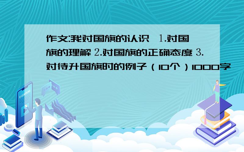 作文:我对国旗的认识 ⒈对国旗的理解⒉对国旗的正确态度⒊对待升国旗时的例子（10个）1000字