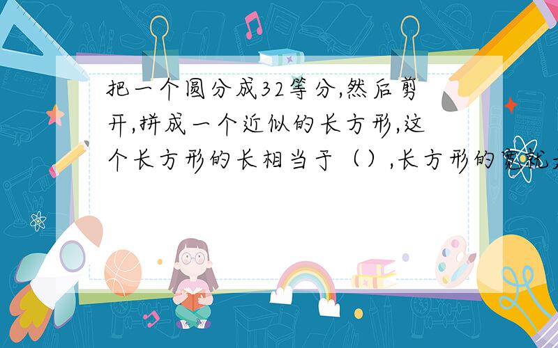 把一个圆分成32等分,然后剪开,拼成一个近似的长方形,这个长方形的长相当于（）,长方形的宽就是圆的（