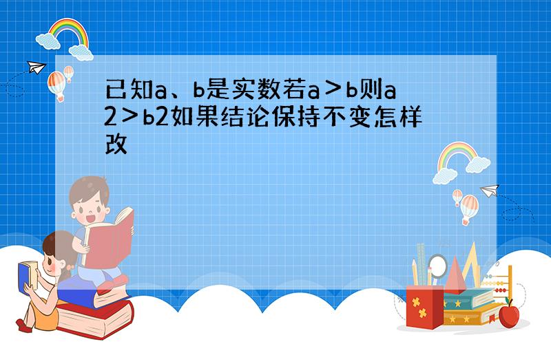 已知a、b是实数若a＞b则a2＞b2如果结论保持不变怎样改