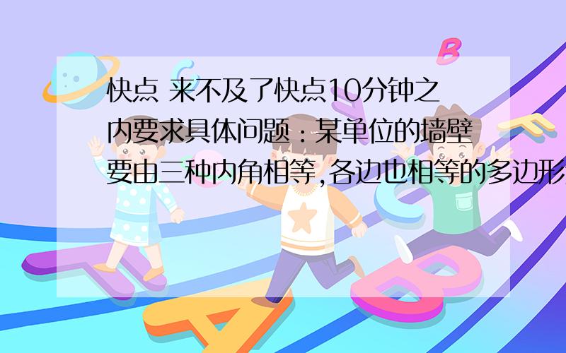 快点 来不及了快点10分钟之内要求具体问题：某单位的墙壁要由三种内角相等,各边也相等的多边形进行镶嵌,设计这三种多边形的