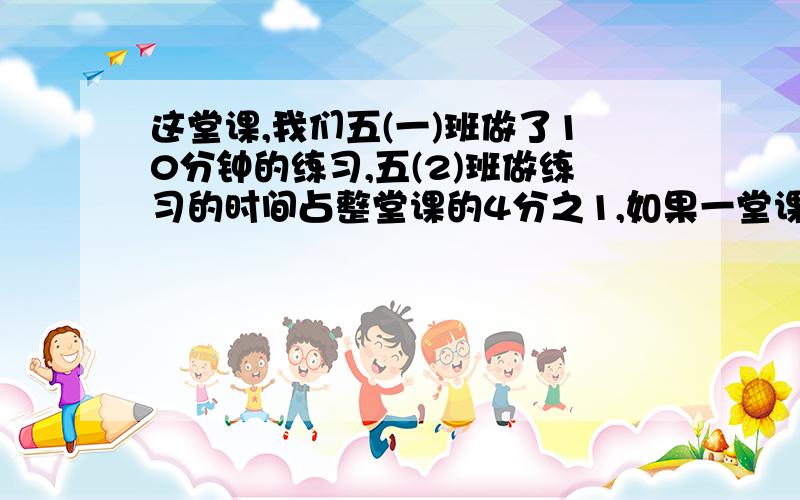 这堂课,我们五(一)班做了10分钟的练习,五(2)班做练习的时间占整堂课的4分之1,如果一堂课40分钟,哪个班用?